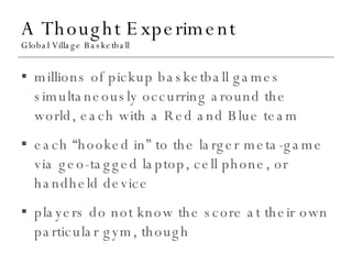 A Thought Experiment Global Village Basketball millions of pickup basketball games simultaneously occurring around the world, each with a Red and Blue team each “hooked in” to the larger meta-game via geo-tagged laptop, cell phone, or handheld device players do not know the score at their own particular gym, though 