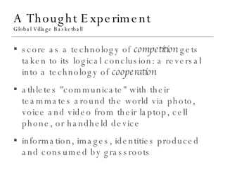A Thought Experiment Global Village Basketball score as a technology of  competition  gets taken to its logical conclusion: a reversal into a technology of  cooperation athletes "communicate" with their teammates around the world via photo, voice and video from their laptop, cell phone, or handheld device information, images, identities produced and consumed by grassroots 