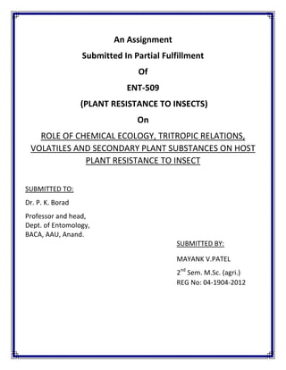 An Assignment
Submitted In Partial Fulfillment
Of
ENT-509
(PLANT RESISTANCE TO INSECTS)
On
ROLE OF CHEMICAL ECOLOGY, TRITROPIC RELATIONS,
VOLATILES AND SECONDARY PLANT SUBSTANCES ON HOST
PLANT RESISTANCE TO INSECT
SUBMITTED TO:
Dr. P. K. Borad
Professor and head,
Dept. of Entomology,
BACA, AAU, Anand.
SUBMITTED BY:
MAYANK V.PATEL
2nd
Sem. M.Sc. (agri.)
REG No: 04-1904-2012
 