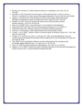  Renwick, A.A. and Chew, F.S. 1994. Oviposition behaviour in Lepidoptera, Annu. Rev. Ent. 39:
377–400
 Schneider, D. 1975. Pheromone communication in moths and butterflies. In: Salun, R., Parnas, I.,
Hillman, P., and Werman. R. (eds.), Sensory Physiology and Behaviour. Plenum, New York. pp. 230-240
 Sogawa, K. and Pathak, M.D. 1970. Mechanisms of brown plant hopper, Nilaparvatha lugens
(Hemiptera: Delphacidae) resistant to mudgo variety of rice. Appl. Ent. Zool. 5: 145-158
 Stephens, S.G. 1957. Sources of resistance of cotton strains to the boll weevil and their
possible utilization. J. Econ. Ent. 50: 415-418
 Stotz, H. et al (1999). "Plant - Insect Interactions." Current Opinion in Plant Biology 2.
 Sutherland, O.R.W, 1977. Plant chemicals influencing insect behaviour. N. Z. Ent. 6(3): 1-3
 Sutherland, O.R.W. 1972. Olfactory responses of Costelytra zealandica (Coleoptera:
 Tammaru, T. and Haukioja, E. 1996. Capital breeders and income breeders among
 Turlings, T. et al. (1992). "Systemic release of chemical signals by herbivore injured corn." Proc. Natl.
Acad. Sci. USA vol. 89.
 Turlings, T.C.J., Tumlinson, J.H., Eller, F.J., and Lewis, W.J. 1991. Larval-damaged plants: Source of
volatile synomones that guide the parasitoid, Cotesia marginiventris to the microhabitat of its hosts. Ent.
Exp. Appl. 58: 75-82
 Varis, 1958. On the susceptibility of different varieties of big-leafed turnip to damage caused
by cabbage maggots (Hylemyia spp.). J. Sci. Agric. Soc. Fin. 30: 271-275
 Visser, J.H. 1986. Host odour perception in phytophagous. Annu. Rev. Ent. 31: 121-144
 Wegener, R. et al. (2001). "Analysis of volatiles induced by oviposition of elm leaf beetle Xanthogaleruca
luteola on Ulmus minor." Journal of Chemical Ecology 27(3).1635
 