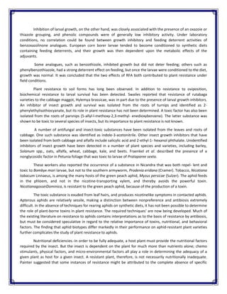 Inhibition of larval growth, on the other hand, was closely associated with the presence of an oxazoie or
thiazole grouping, and phenolic compounds were of generally low inhibitory activity. Under laboratory
conditions, no correlation could be found between growth inhibitory and feeding deterrent activities of
benzoxazolinone analogues. European corn borer larvae tended to become conditioned to synthetic diets
containing feeding deterrents, and their growth was then dependent upon the metabolic effects of the
adjuvants.
Some analogues, such as benzothizole, inhibited growth but did not deter feeding; others such as
phenylbenzothiazole, had a strong deterrent effect on feeding, but once the larvae were conditioned to the diet,
growth was normal. It was concluded that the two effects of RFA both contributed to plant resistance under
field conditions.
Plant resistance to soil forms has long been observed. In addition to resistance to oviposition,
biochemical resistance to larval survival has been detected. Swailes reported that resistance of rutabaga
varieties to the cabbage maggot, Hylemya brassicae, was in part due to the presence of larval growth inhibitors.
An inhibitor of insect growth and survival was isolated from the roots of turnips and identified as 2-
phenylethylisothiocyanate, but its role in plant resistance has not been determined. A toxic factor has also been
isolated from the roots of parsnips (5-allyl-l-methoxy-2,3-methyl- enedioxybenzene). The latter substance was
shown to be toxic to several species of insects, but its importance to plant resistance is not known.
A number of antifungal and insect-toxic substances have been isolated from the leaves and roots of
cabbage. One such substance was identified as indole-3-acetonitrile. Other insect growth inhibitors that have
been isolated from both cabbage and alfalfa include salicylic acid and 2-ethyl-1- hexanol phthalate. Unidentified
inhibitors of insect growth have been detected in a number of plant species and varieties, including barley,
Solanum spp., oats, alfalfa, wheat, cabbage, kale, and beets. Fraenkel et al. described the presence of a
nonglycosidic factor in Petunia foliage that was toxic to larvae of Prataparee sexta.
These workers also reported the occurrence of a substance in Nicandra that was both repel- lent and
toxic to Bombyx mori larvae, but not to the southern armyworm, Prodenia eridana (Cramer). Tobacco, Nicotiana
tabacum Linnaeus, is among the many hosts of the green peach aphid, Myzus persicae (Sulzer). The aphid feeds
in the phloem, and not in the nicotine-transporting xylem, and thereby avoids the powerful toxin.
NicotianagosseiDominica, is resistant to the green peach aphid, because of the production of a toxin.
The toxic substance is exuded from leaf hairs, and produces nicotinelike symptoms in contacted aphids.
Apterous aphids are relatively sessile, making a distinction between nonpreference and antibiosis extremely
difficult. In the absence of techniques for rearing aphids on synthetic diets, it has not been possible to determine
the role of plant-borne toxins in plant resistance. The required techniques' are now being developed. Much of
the existing literature on resistance to aphids contains interpretations as to the basis of resistance by antibiosis,
but must be considered speculative in regard to the relative importance of toxins, nutritional, and behavioral
factors. The finding that aphid biotypes differ markedly in their performance on aphid-resistant plant varieties
further complicates the study of plant resistance to aphids.
Nutritional deficiencies.-In order to be fully adequate, a host plant must provide the nutritional factors
required by the insect. But the insect is dependent on the plant for much more than nutrients alone; chemo
stimulants, physical factors, and micro-environmental factors all play a role in determining the adequacy of a
given plant as host for a given insect. A resistant plant, therefore, is not necessarily nutritionally inadequate.
Painter suggested that some instances of resistance might be attributed to the complete absence of specific
 