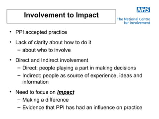 Involvement to Impact

• PPI accepted practice
• Lack of clarity about how to do it
   – about who to involve
• Direct and Indirect involvement
   – Direct: people playing a part in making decisions
   – Indirect: people as source of experience, ideas and
     information
• Need to focus on Impact
   – Making a difference
   – Evidence that PPI has had an influence on practice
 