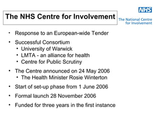 The NHS Centre for Involvement

•   Response to an European-wide Tender
• Successful Consortium
  • University of Warwick
  • LMTA - an alliance for health
  • Centre for Public Scrutiny
• The Centre announced on 24 May 2006
  • The Health Minister Rosie Winterton
• Start of set-up phase from 1 June 2006
• Formal launch 28 November 2006
• Funded for three years in the first instance
 