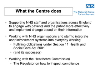 What the Centre does

• Supporting NHS staff and organisations across England
  to engage with patients and the public more effectively
  and implement change based on their information
• Working with NHS organisations and staff to integrate
  user involvement systems into everyday working
   • Fulfilling obligations under Section 11 Health and
     Social Care Act 2001
   • (and its successor)
• Working with the Healthcare Commission
  • The Regulator on how to inspect compliance
 