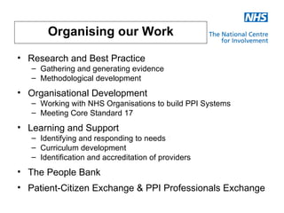 Organising our Work

• Research and Best Practice
   – Gathering and generating evidence
   – Methodological development
• Organisational Development
   – Working with NHS Organisations to build PPI Systems
   – Meeting Core Standard 17
• Learning and Support
   – Identifying and responding to needs
   – Curriculum development
   – Identification and accreditation of providers
• The People Bank
• Patient-Citizen Exchange & PPI Professionals Exchange
 