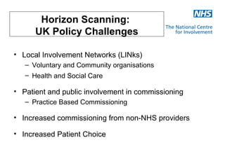 Horizon Scanning:
      UK Policy Challenges

• Local Involvement Networks (LINks)
   – Voluntary and Community organisations
   – Health and Social Care

• Patient and public involvement in commissioning
   – Practice Based Commissioning

• Increased commissioning from non-NHS providers

• Increased Patient Choice
 
