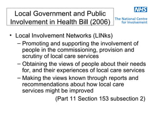 Local Government and Public
Involvement in Health Bill (2006)
• Local Involvement Networks (LINks)
   – Promoting and supporting the involvement of
     people in the commissioning, provision and
     scrutiny of local care services
   – Obtaining the views of people about their needs
     for, and their experiences of local care services
   – Making the views known through reports and
     recommendations about how local care
     services might be improved
                   (Part 11 Section 153 subsection 2)
 