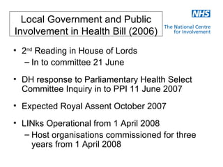 Local Government and Public
Involvement in Health Bill (2006)
• 2nd Reading in House of Lords
   – In to committee 21 June
• DH response to Parliamentary Health Select
  Committee Inquiry in to PPI 11 June 2007
• Expected Royal Assent October 2007
• LINks Operational from 1 April 2008
   – Host organisations commissioned for three
     years from 1 April 2008
 