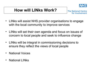 How will LINks Work?

• LINks will assist NHS provider organisations to engage
  with the local community to improve services

• LINks will set their own agenda and focus on issues of
  concern to local people and seek to influence change

• LINks will be integral in commissioning decisions to
  ensure they reflect the views of local people

• National Voices

• National LINks
 