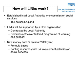 How will LINks work?
• Established in all Local Authority who commission social
  services
   – 153 across England
• LINks will be supported by a Host organisation
   – Contracted by Local Authority
   – Commission/deliver tailored programme of learning
     and support
• New money from DH (circa £100k/year)
   – Formula based
   – Pooling resources with LA involvement activities on
     social services
 