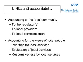 LINks and accountability

• Accounting to the local community
  – To the regulator(s)
  – To local providers
  – To local commissioners

• Accounting for the views of local people
  – Priorities for local services
  – Evaluation of local services
  – Responsiveness by local services
 