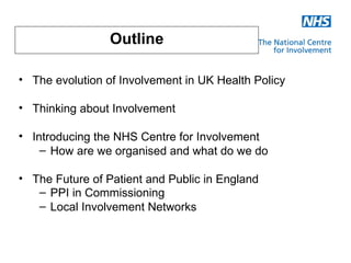 Outline

• The evolution of Involvement in UK Health Policy

• Thinking about Involvement

• Introducing the NHS Centre for Involvement
    – How are we organised and what do we do

• The Future of Patient and Public in England
   – PPI in Commissioning
   – Local Involvement Networks
 