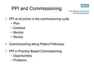 PPI and Commissioning

• PPI at all points in the commissioning cycle
   – Plan
   – Contract
   – Monitor
   – Revise

• Commissioning along Patient Pathways

• PPI in Practice Based Commissioning
   – Opportunities
   – Problems
 