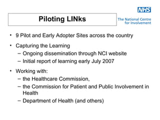 Piloting LINks

• 9 Pilot and Early Adopter Sites across the country
• Capturing the Learning
   – Ongoing dissemination through NCI website
   – Initial report of learning early July 2007
• Working with:
  – the Healthcare Commission,
  – the Commission for Patient and Public Involvement in
    Health
  – Department of Health (and others)
 