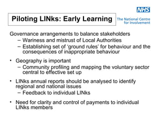 Piloting LINks: Early Learning

Governance arrangements to balance stakeholders
  – Wariness and mistrust of Local Authorities
  – Establishing set of ‘ground rules’ for behaviour and the
    consequences of inappropriate behaviour
• Geography is important
  – Community profiling and mapping the voluntary sector
    central to effective set up
• LINks annual reports should be analysed to identify
  regional and national issues
   – Feedback to individual LINks
• Need for clarity and control of payments to individual
  LINks members
 