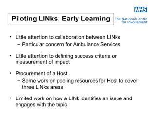 Piloting LINks: Early Learning

• Little attention to collaboration between LINks
   – Particular concern for Ambulance Services

• Little attention to defining success criteria or
  measurement of impact

• Procurement of a Host
   – Some work on pooling resources for Host to cover
     three LINks areas

• Limited work on how a LINk identifies an issue and
  engages with the topic
 