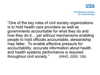 “One of the key roles of civil society organizations
is to hold health care providers as well as
governments accountable for what they do and
how they do it….yet without mechanisms enabling
people to hold officials accountable, stewardship
may falter. To enable effective pressure for
accountability, accurate information about health
and health systems performance is required
throughout civil society.”      (WHO, 2003: 126)
 