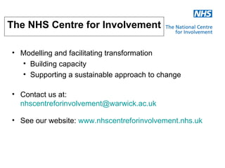 The NHS Centre for Involvement

• Modelling and facilitating transformation
  • Building capacity
  • Supporting a sustainable approach to change

• Contact us at:
  nhscentreforinvolvement@warwick.ac.uk

• See our website: www.nhscentreforinvolvement.nhs.uk
 