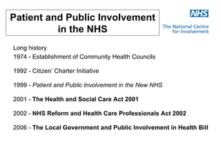 Patient and Public Involvement
          in the NHS
Long history
1974 - Establishment of Community Health Councils

1992 - Citizen’ Charter Initiative

1999 - Patient and Public Involvement in the New NHS

2001 - The Health and Social Care Act 2001

2002 - NHS Reform and Health Care Professionals Act 2002

2006 - The Local Government and Public Involvement in Health Bill
 