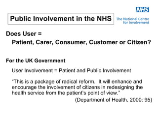Public Involvement in the NHS

Does User =
 Patient, Carer, Consumer, Customer or Citizen?

For the UK Government
  User Involvement = Patient and Public Involvement

  “This is a package of radical reform. It will enhance and
  encourage the involvement of citizens in redesigning the
  health service from the patient’s point of view.”
                              (Department of Health, 2000: 95)
 
