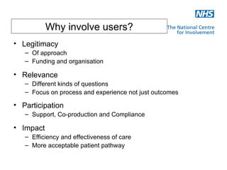 Why involve users?
• Legitimacy
   – Of approach
   – Funding and organisation

• Relevance
   – Different kinds of questions
   – Focus on process and experience not just outcomes

• Participation
   – Support, Co-production and Compliance

• Impact
   – Efficiency and effectiveness of care
   – More acceptable patient pathway
 