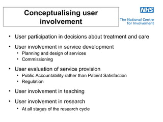 Conceptualising user
         involvement
• User participation in decisions about treatment and care
• User involvement in service development
   • Planning and design of services
   • Commissioning

• User evaluation of service provision
   • Public Accountability rather than Patient Satisfaction
   • Regulation

• User involvement in teaching
• User involvement in research
   • At all stages of the research cycle
 