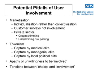 Potential Pitfalls of User
          Involvement
• Marketisation
  – Individualisation rather than collectivisation
  – Customer surveys not involvement
  – Private sector
       • Cream skimming
       • Undermining risk pooling
• Tokenism
   – Capture by medical elite
   – Capture by managerial elite
   – Capture by local political elite
• Apathy or unwillingness to be ‘involved’
• Tensions between ‘choice’ and ‘involvement’
 