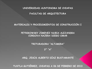 UNIVERSIDAD AUNTONOMA DE CHIAPAS
FACULTAD DE ARQUITECTURA
MATERIALES Y PROCEDIMIENTOS DE CONSTRUCCIÓN I
PETRIKOWSKY JIMENEZ NUBIA ALEJANDRA
CORDOVA NAJERA DIEGO OMAR
TRITURADORA “ALTAMIRA”
3° “A”
ARQ. JESÚS ALBERTO DÍAZ BUSTAMANTE
TUXTLA GUTIÉRREZ, CHIAPAS A 06 DE FEBRERO DE 2013
 