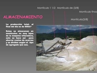 La producción total, al
final del día es de 600m3.
Estas se almacenan en
montículos no muy lejos
de la maquina trituradora,
esto se hace así para
ahorrar costos de acarreo
y se dividen según el tipo
de agregado que sea.
Montículo de (3/8)Montículo 1 1/2
Montículo(3/8)
Montículo finos
 