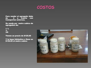 Para vender el agregado debe
de ir a traerlo con
transportes externos.
Se vende por metro cubico de
agregados de:
1 ½
¾
3/8
Tienen un precio de $125.00
Y la base hidráulica o finos en
$130.00 el metro cubico
 