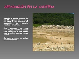 Cuando la piedra se pasa de
las 30 pulgadas se separa y
se lleva a un proceso de
reducción de tamaño
mediante el volteo.
Este proceso es muy
sencillo, se levanta la piedra
y se deja caer a una piedra
mas grande y esta se rompe
en dos.
En este proceso se utiliza
una excavadora.
 