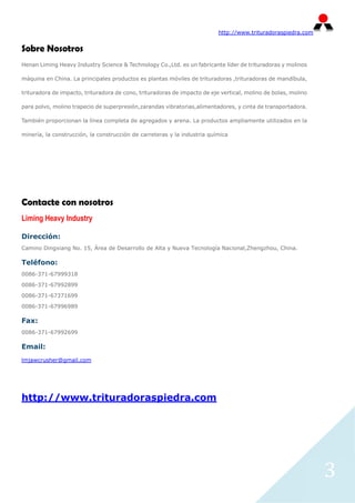 http://www.trituradoraspiedra.com


Sobre Nosotros
Henan Liming Heavy Industry Science & Technology Co.,Ltd. es un fabricante líder de trituradoras y molinos

máquina en China. La principales productos es plantas móviles de trituradoras ,trituradoras de mandíbula,

trituradora de impacto, trituradora de cono, trituradoras de impacto de eje vertical, molino de bolas, molino

para polvo, molino trapecio de superpresión,zarandas vibratorias,alimentadores, y cinta de transportadora.

También proporcionan la línea completa de agregados y arena. La productos ampliamente utilizados en la

minería, la construcción, la construcción de carreteras y la industria química




Contacte con nosotros
Liming Heavy Industry

Dirección:
Camino Dingxiang No. 15, Área de Desarrollo de Alta y Nueva Tecnología Nacional,Zhengzhou, China.

Teléfono:
0086-371-67999318

0086-371-67992899

0086-371-67371699

0086-371-67996989

Fax:
0086-371-67992699

Email:
lmjawcrusher@gmail.com




http://www.trituradoraspiedra.com




                                                                                                                3
 
