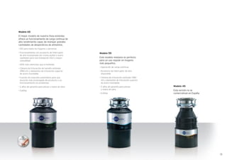 Modelo 55
Este modelo mediano es perfecto
para un uso regular en hogares
más pequeños.
• Operación de carga continua
• Accesorio de interruptor de aire
disponible
• Cámara de trituración estándar (980
ml) y elementos de trituración superior
de acero inoxidable
• 2 años de garantía para piezas
y mano de obra
• 0.55hp
Modelo 45
Esta versión no se
comercializan en España
Modelo 65
El mejor modelo de nuestra línea estándar,
ofrece un funcionamiento de carga continua de
alto rendimiento capaz de manejar grandes
cantidades de desperdicios de alimentos.
• Útil para todos los hogares y personas
• Funcionamiento con accesorio de interruptor
de aire incorporado (en cromo pulido o acero
cepillado) para una instalación fácil y mayor
comodidad
• 20% más silencioso que el estándar
• Cámara de trituración de tamaño estándar
(980 ml) y elementos de trituración superior
de acero inoxidable
• Función de inversión automática para una
duración más prolongada del producto y un
funcionamiento sin problemas
• 2 años de garantía para piezas y mano de obra
• 0.65hp
13
 