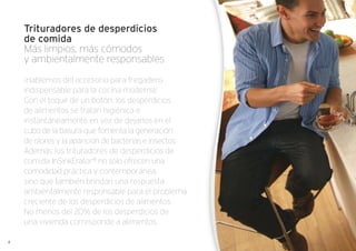 Trituradores de desperdicios
de comida
Más limpios, más cómodos
y ambientalmente responsables
¡Hablemos del accesorio para fregadero
indispensable para la cocina moderna!
Con el toque de un botón, los desperdicios
de alimentos se tratan higiénica e
instantáneamente en vez de dejarlos en el
cubo de la basura que fomenta la generación
de olores y la aparición de bacterias e insectos.
Además, los trituradores de desperdicios de
comida InSinkErator®
no solo ofrecen una
comodidad práctica y contemporánea,
sino que también brindan una respuesta
ambientalmente responsable para el problema
creciente de los desperdicios de alimentos.
No menos del 20% de los desperdicios de
una vivienda corresponde a alimentos.
4
 