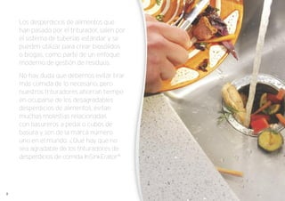 Los desperdicios de alimentos que
han pasado por el triturador, salen por
el sistema de tuberías estándar y se
pueden utilizar para crear biosólidos
o biogas, como parte de un enfoque
moderno de gestión de residuos.
No hay duda que debemos evitar tirar
más comida de lo necesario, pero
nuestros trituradores ahorran tiempo
en ocuparse de los desagradables
desperdicios de alimentos, evitan
muchas molestias relacionadas
con basureros a pedal o cubos de
basura y son de la marca número
uno en el mundo. ¿Qué hay que no
sea agradable de los trituradores de
desperdicios de comida InSinkErator®
.
8
 