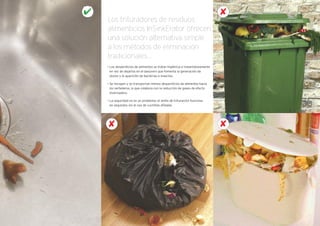 • Los desperdicios de alimentos se tratan higiénica e instantáneamente
en vez de dejarlos en el basurero que fomenta la generación de
olores y la aparición de bacterias e insectos.
• Se recogen y se transportan menos desperdicios de alimentos hacia
los vertederos, lo que colabora con la reducción de gases de efecto
invernadero.
• La seguridad no es un problema: el anillo de trituración funciona
en segundos sin el uso de cuchillas afiladas
Los trituradores de residuos
alimenticios InSinkErator ofrecen
una solución alternativa simple
a los métodos de eliminación
tradicionales...
✘
✘
✘
 