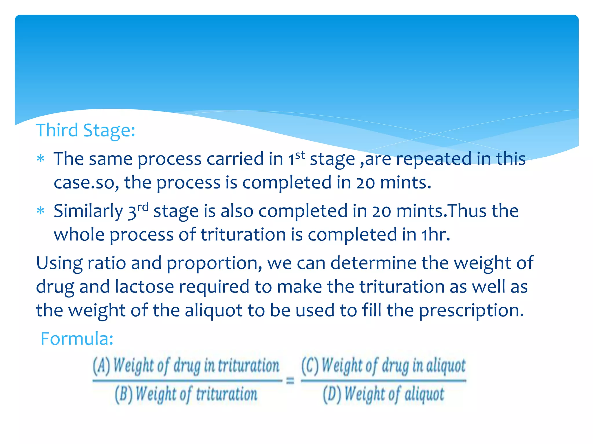 Third Stage:
 The same process carried in 1st stage ,are repeated in this
case.so, the process is completed in 20 mints.
 Similarly 3rd stage is also completed in 20 mints.Thus the
whole process of trituration is completed in 1hr.
Using ratio and proportion, we can determine the weight of
drug and lactose required to make the trituration as well as
the weight of the aliquot to be used to fill the prescription.
Formula:
 