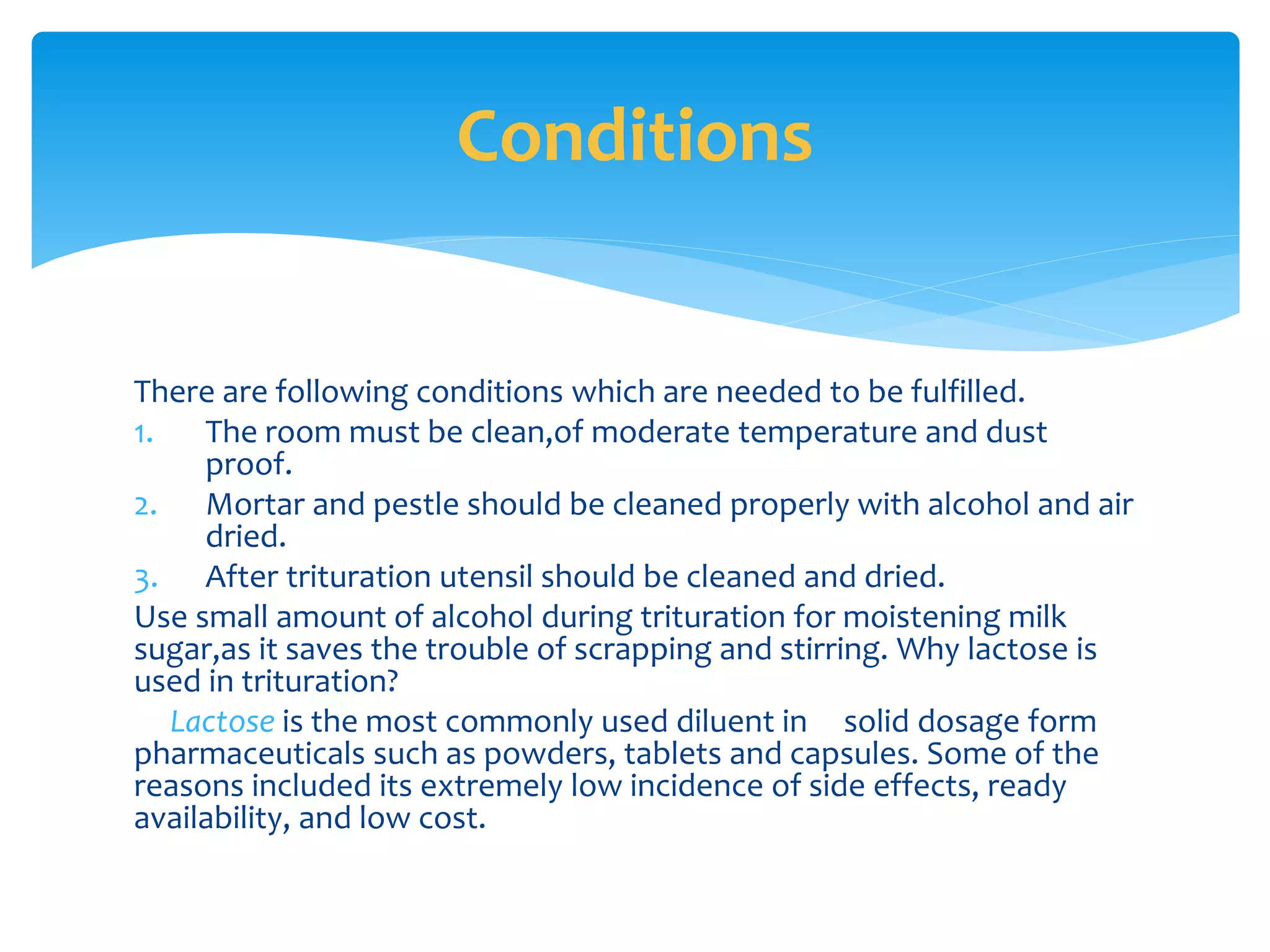There are following conditions which are needed to be fulfilled.
1. The room must be clean,of moderate temperature and dust
proof.
2. Mortar and pestle should be cleaned properly with alcohol and air
dried.
3. After trituration utensil should be cleaned and dried.
Use small amount of alcohol during trituration for moistening milk
sugar,as it saves the trouble of scrapping and stirring. Why lactose is
used in trituration?
Lactose is the most commonly used diluent in solid dosage form
pharmaceuticals such as powders, tablets and capsules. Some of the
reasons included its extremely low incidence of side effects, ready
availability, and low cost.
Conditions
 