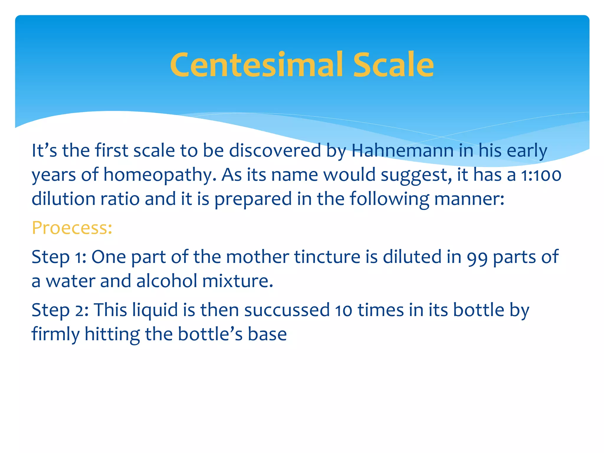 It’s the first scale to be discovered by Hahnemann in his early
years of homeopathy. As its name would suggest, it has a 1:100
dilution ratio and it is prepared in the following manner:
Proecess:
Step 1: One part of the mother tincture is diluted in 99 parts of
a water and alcohol mixture.
Step 2: This liquid is then succussed 10 times in its bottle by
firmly hitting the bottle’s base
Centesimal Scale
 