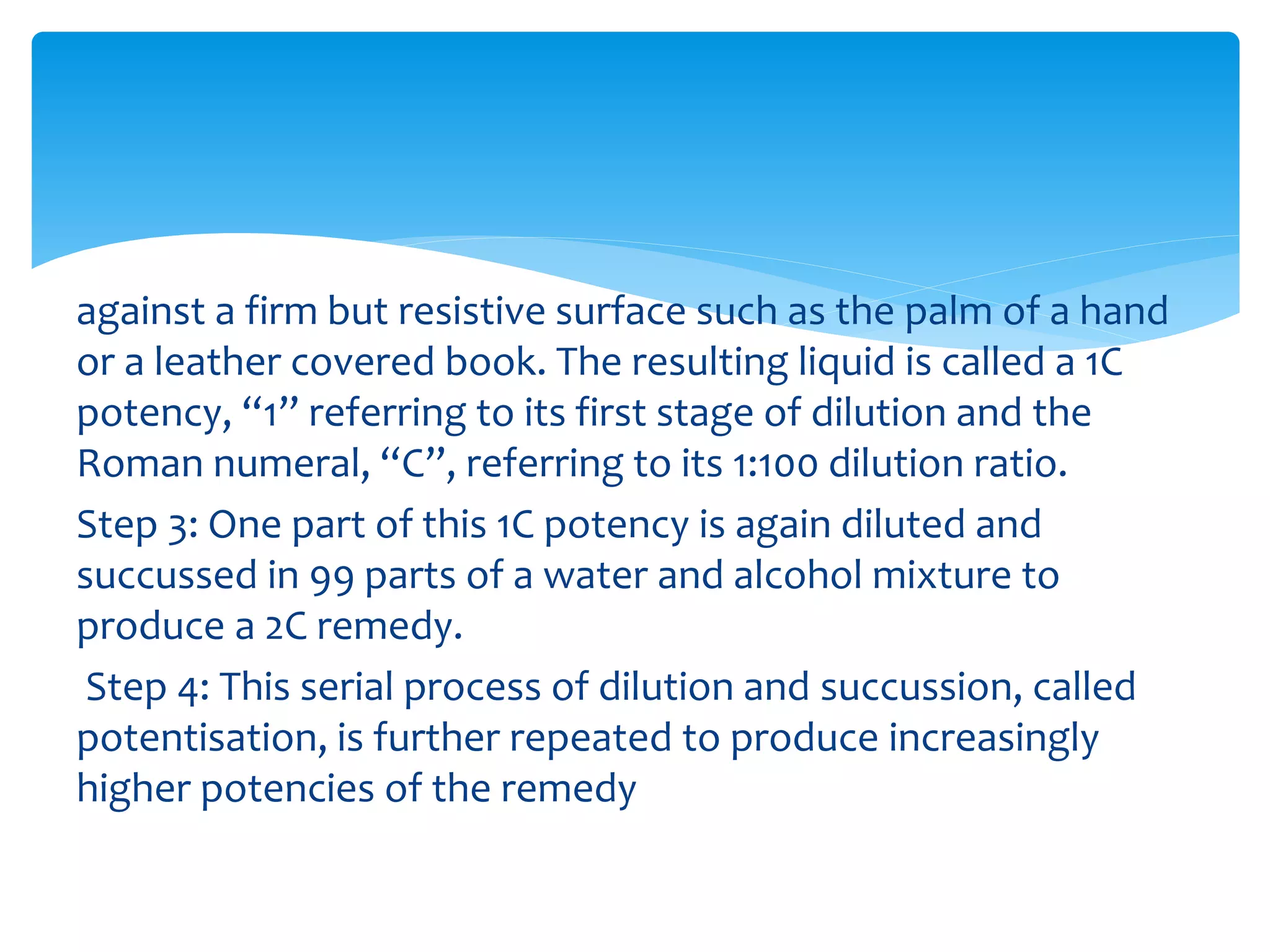 against a firm but resistive surface such as the palm of a hand
or a leather covered book. The resulting liquid is called a 1C
potency, “1” referring to its first stage of dilution and the
Roman numeral, “C”, referring to its 1:100 dilution ratio.
Step 3: One part of this 1C potency is again diluted and
succussed in 99 parts of a water and alcohol mixture to
produce a 2C remedy.
Step 4: This serial process of dilution and succussion, called
potentisation, is further repeated to produce increasingly
higher potencies of the remedy
 
