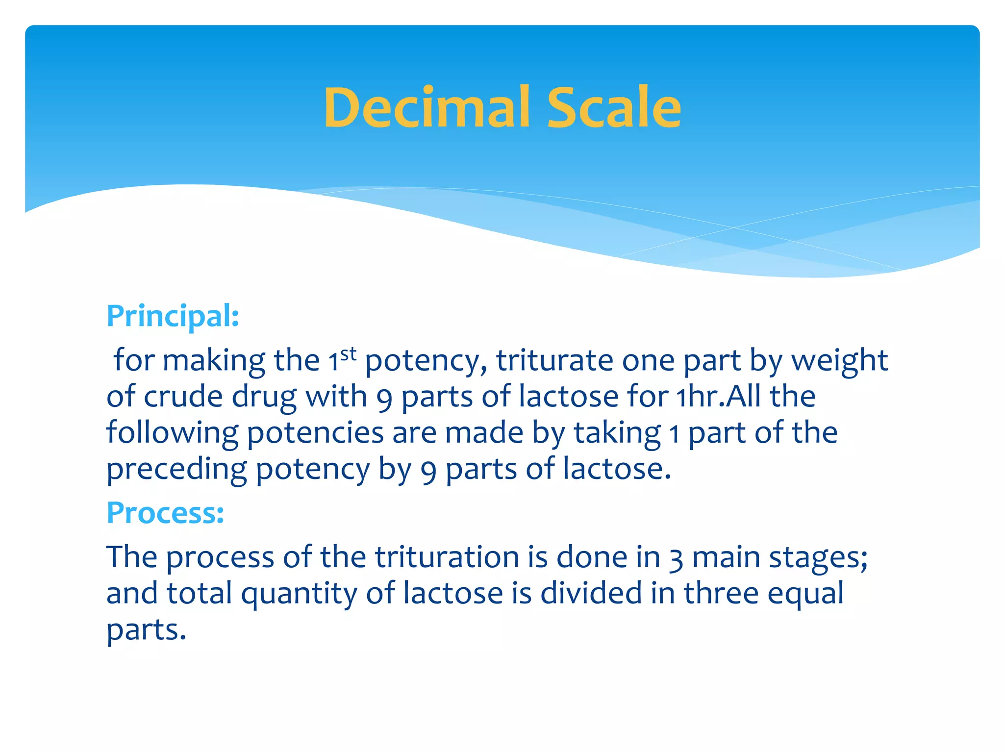 Principal:
for making the 1st potency, triturate one part by weight
of crude drug with 9 parts of lactose for 1hr.All the
following potencies are made by taking 1 part of the
preceding potency by 9 parts of lactose.
Process:
The process of the trituration is done in 3 main stages;
and total quantity of lactose is divided in three equal
parts.
Decimal Scale
 