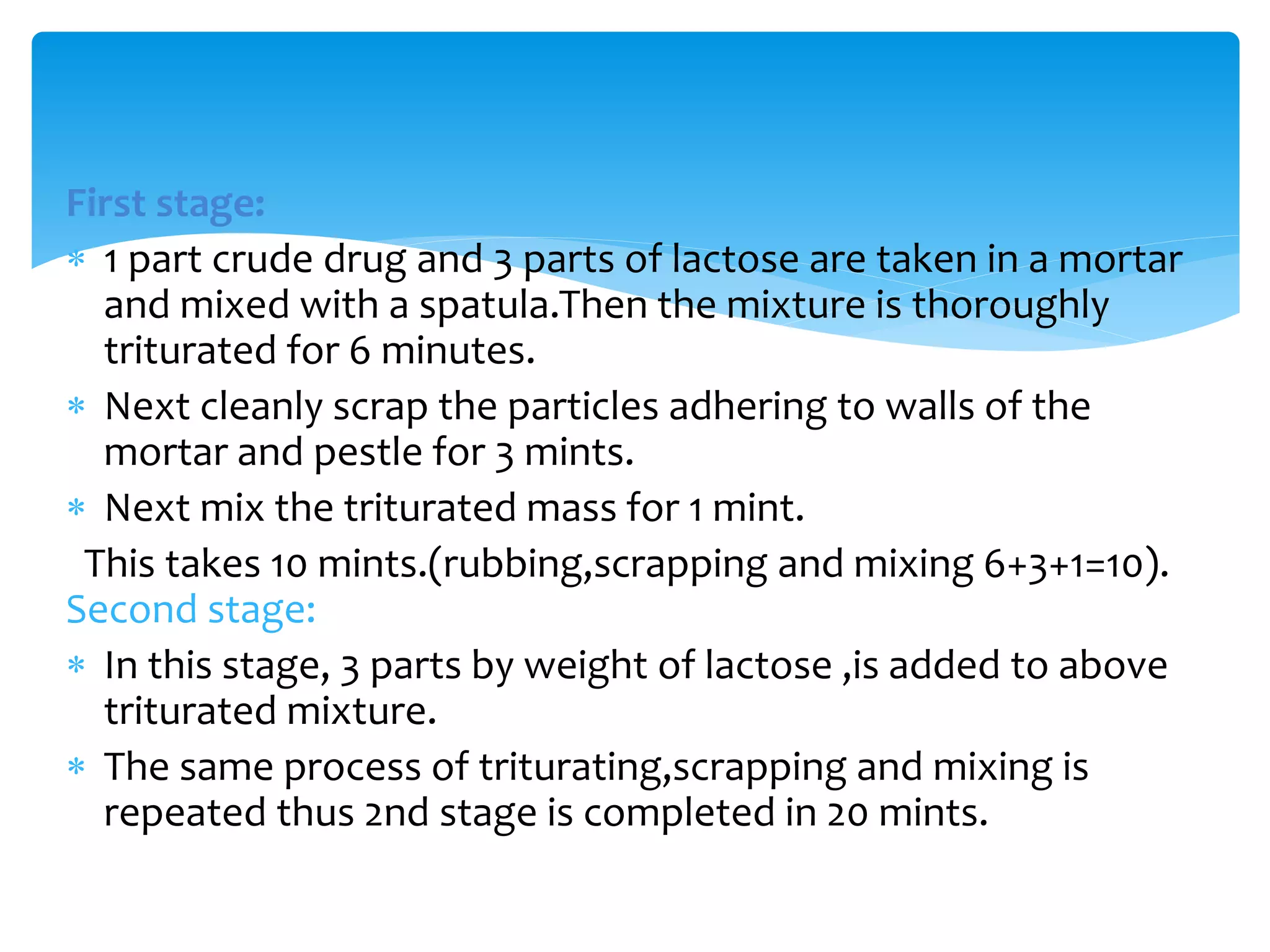First stage:
 1 part crude drug and 3 parts of lactose are taken in a mortar
and mixed with a spatula.Then the mixture is thoroughly
triturated for 6 minutes.
 Next cleanly scrap the particles adhering to walls of the
mortar and pestle for 3 mints.
 Next mix the triturated mass for 1 mint.
This takes 10 mints.(rubbing,scrapping and mixing 6+3+1=10).
Second stage:
 In this stage, 3 parts by weight of lactose ,is added to above
triturated mixture.
 The same process of triturating,scrapping and mixing is
repeated thus 2nd stage is completed in 20 mints.
 