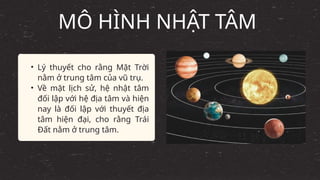 • Lý thuyết cho rằng Mặt Trời
nằm ở trung tâm của vũ trụ.
• Về mặt lịch sử, hệ nhật tâm
đối lập với hệ địa tâm và hiện
nay là đối lập với thuyết địa
tâm hiện đại, cho rằng Trái
Đất nằm ở trung tâm.
MÔ HÌNH NHẬT TÂM
 