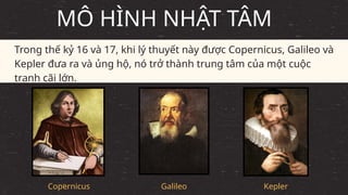 Copernicus
Trong thế kỷ 16 và 17, khi lý thuyết này được Copernicus, Galileo và
Kepler đưa ra và ủng hộ, nó trở thành trung tâm của một cuộc
tranh cãi lớn.
MÔ HÌNH NHẬT TÂM
Galileo Kepler
 