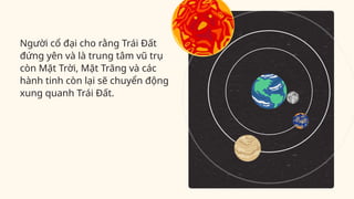 Người cổ đại cho rằng Trái Đất
đứng yên và là trung tâm vũ trụ
còn Mặt Trời, Mặt Trăng và các
hành tinh còn lại sẽ chuyển động
xung quanh Trái Đất.
 