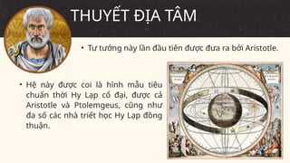 • Tư tưởng này lần đầu tiên được đưa ra bởi Aristotle.
THUYẾT ĐỊA TÂM
• Hệ này được coi là hình mẫu tiêu
chuẩn thời Hy Lạp cổ đại, được cả
Aristotle và Ptolemgeus, cũng như
đa số các nhà triết học Hy Lạp đồng
thuận.
 