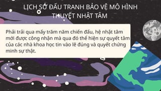 Phải trải qua mấy trăm năm chiến đấu, hệ nhật tâm
mới được công nhận mà qua đó thể hiện sự quyết tâm
của các nhà khoa học tin vào lẽ đúng và quyết chứng
minh sự thật.
LỊCH SỬ ĐẤU TRANH BẢO VỆ MÔ HÌNH
THUYẾT NHẬT TÂM
 