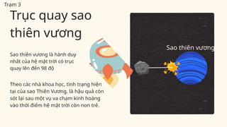Sao thiên vương là hành duy
nhất của hệ mặt trời có trục
quay lên đến 98 độ
Theo các nhà khoa học, tình trạng hiện
tại của sao Thiên Vương, là hậu quả còn
sót lại sau một vụ va chạm kinh hoàng
vào thời điểm hệ mặt trời còn non trẻ.
Trục quay sao
thiên vương
Sao thiên vương
Trạm 3
 