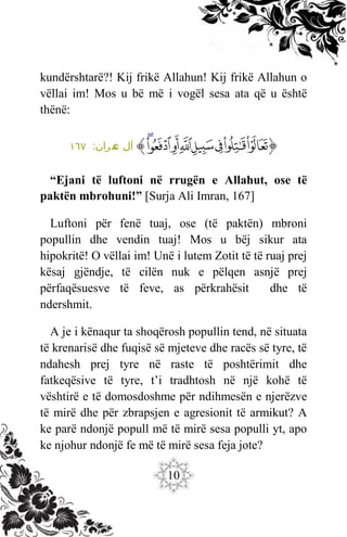 10
kundërshtarë?! Kij frikë Allahun! Kij frikë Allahun o
vëllai im! Mos u bë më i vogël sesa ata që u është
thënë:
‫ﭐ‬‫ﱡ‬
‫ﱑ‬
‫ﱒ‬
‫ﱓ‬
‫ﱔ‬
‫ﱕ‬
‫ﱖ‬
‫ﱗ‬
‫ﱘ‬
‫ﱠ‬
:‫ران‬‫م‬
‫ع‬ ‫آل‬
١٦٧
“Ejani të luftoni në rrugën e Allahut, ose të
paktën mbrohuni!” [Surja Ali Imran, 167]
Luftoni për fenë tuaj, ose (të paktën) mbroni
popullin dhe vendin tuaj! Mos u bëj sikur ata
hipokritë! O vëllai im! Unë i lutem Zotit të të ruaj prej
kësaj gjëndje, të cilën nuk e pëlqen asnjë prej
përfaqësuesve të feve, as përkrahësit dhe të
ndershmit.
A je i kënaqur ta shoqërosh popullin tend, në situata
të krenarisë dhe fuqisë së mjeteve dhe racës së tyre, të
ndahesh prej tyre në raste të poshtërimit dhe
fatkeqësive të tyre, t’i tradhtosh në një kohë të
vështirë e të domosdoshme për ndihmesën e njerëzve
të mirë dhe për zbrapsjen e agresionit të armikut? A
ke parë ndonjë popull më të mirë sesa populli yt, apo
ke njohur ndonjë fe më të mirë sesa feja jote?
 
