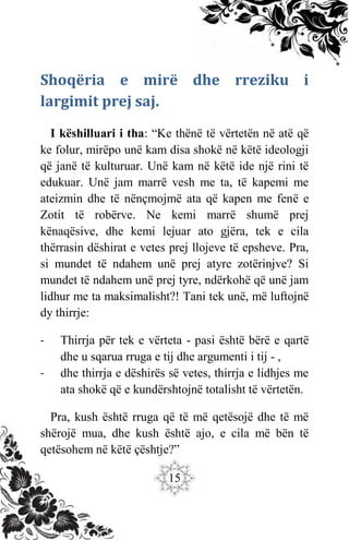 15
Shoqëria e mirë dhe rreziku i
largimit prej saj.
I këshilluari i tha: “Ke thënë të vërtetën në atë që
ke folur, mirëpo unë kam disa shokë në këtë ideologji
që janë të kulturuar. Unë kam në këtë ide një rini të
edukuar. Unë jam marrë vesh me ta, të kapemi me
ateizmin dhe të nënçmojmë ata që kapen me fenë e
Zotit të robërve. Ne kemi marrë shumë prej
kënaqësive, dhe kemi lejuar ato gjëra, tek e cila
thërrasin dëshirat e vetes prej llojeve të epsheve. Pra,
si mundet të ndahem unë prej atyre zotërinjve? Si
mundet të ndahem unë prej tyre, ndërkohë që unë jam
lidhur me ta maksimalisht?! Tani tek unë, më luftojnë
dy thirrje:
- Thirrja për tek e vërteta - pasi është bërë e qartë
dhe u sqarua rruga e tij dhe argumenti i tij - ,
- dhe thirrja e dëshirës së vetes, thirrja e lidhjes me
ata shokë që e kundërshtojnë totalisht të vërtetën.
Pra, kush është rruga që të më qetësojë dhe të më
shërojë mua, dhe kush është ajo, e cila më bën të
qetësohem në këtë çështje?”
 